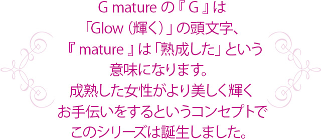 G.matureの『G』は「Glow（輝く）」の頭文字、『mature』は「成熟した」という意味になります。成熟した女性がより美しく輝くお手伝いをするというコンセプトでこのシリーズは誕生しました。